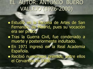EL AUTOR: ANTONIO BUERO
VALLEJO (1926-2000)
 Estudió en la Escuela de Artes de San
Fernando, de Madrid, pues su vocación
era ser pintor.
 Tras la Guerra Civil, fue condenado a
muerte y posteriormente indultado.
 En 1971 ingresó en la Real Academia
Española.
 Recibió numerosos premios, entre ellos
el Cervantes en 1986.
 