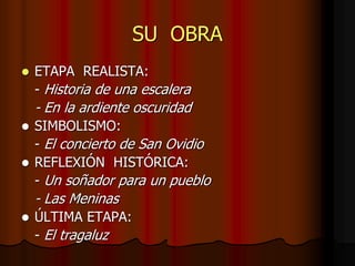 SU OBRA
 ETAPA REALISTA:
- Historia de una escalera
- En la ardiente oscuridad
 SIMBOLISMO:
- El concierto de San Ovidio
 REFLEXIÓN HISTÓRICA:
- Un soñador para un pueblo
- Las Meninas
 ÚLTIMA ETAPA:
- El tragaluz
 