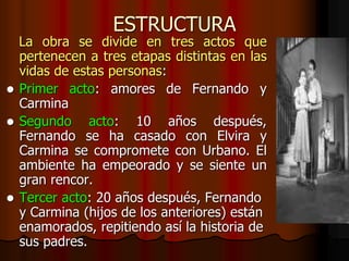 ESTRUCTURA
La obra se divide en tres actos que
pertenecen a tres etapas distintas en las
vidas de estas personas:
 Primer acto: amores de Fernando y
Carmina
 Segundo acto: 10 años después,
Fernando se ha casado con Elvira y
Carmina se compromete con Urbano. El
ambiente ha empeorado y se siente un
gran rencor.
 Tercer acto: 20 años después, Fernando
y Carmina (hijos de los anteriores) están
enamorados, repitiendo así la historia de
sus padres.
 