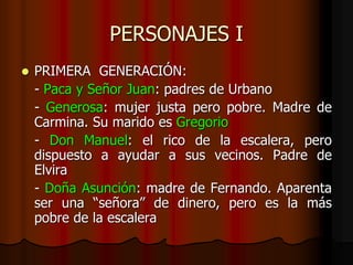 PERSONAJES I
 PRIMERA GENERACIÓN:
- Paca y Señor Juan: padres de Urbano
- Generosa: mujer justa pero pobre. Madre de
Carmina. Su marido es Gregorio
- Don Manuel: el rico de la escalera, pero
dispuesto a ayudar a sus vecinos. Padre de
Elvira
- Doña Asunción: madre de Fernando. Aparenta
ser una “señora” de dinero, pero es la más
pobre de la escalera
 
