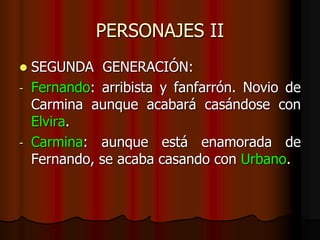 PERSONAJES II
 SEGUNDA GENERACIÓN:
- Fernando: arribista y fanfarrón. Novio de
Carmina aunque acabará casándose con
Elvira.
- Carmina: aunque está enamorada de
Fernando, se acaba casando con Urbano.
 