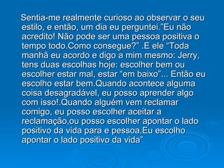 Sentia-me realmente curioso ao observar o seu estilo, e então, um dia eu perguntei.”Eu não acredito! Não pode ser uma pessoa positiva o tempo todo.Como consegue?” .E ele “Toda manhã eu acordo e digo a mim mesmo: Jerry, tens duas escolhas hoje: escolher bem ou escolher estar mal, estar “em baixo”... Então eu escolho estar bem.Quando acontece alguma coisa desagradável, eu posso aprender algo com isso!.Quando alguém vem reclamar comigo, eu posso escolher aceitar a reclamação,ou posso escolher apontar o lado positivo da vida para e pessoa.Eu escolho apontar o lado positivo da vida” 