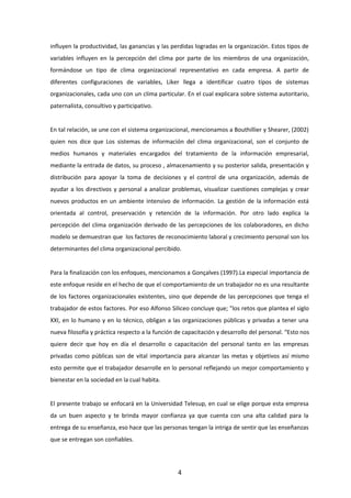 influyen la productividad, las ganancias y las perdidas logradas en la organización. Estos tipos de
variables influyen en la percepción del clima por parte de los miembros de una organización,
formándose un tipo de clima organizacional representativo en cada empresa. A partir de
diferentes configuraciones de variables, Liker llega a identificar cuatro tipos de sistemas
organizacionales, cada uno con un clima particular. En el cual explicara sobre sistema autoritario,
paternalista, consultivo y participativo.
En tal relación, se une con el sistema organizacional, mencionamos a Bouthillier y Shearer, (2002)
quien nos dice que Los sistemas de información del clima organizacional, son el conjunto de
medios humanos y materiales encargados del tratamiento de la información empresarial,
mediante la entrada de datos, su proceso , almacenamiento y su posterior salida, presentación y
distribución para apoyar la toma de decisiones y el control de una organización, además de
ayudar a los directivos y personal a analizar problemas, visualizar cuestiones complejas y crear
nuevos productos en un ambiente intensivo de información. La gestión de la información está
orientada al control, preservación y retención de la información. Por otro lado explica la
percepción del clima organización derivado de las percepciones de los colaboradores, en dicho
modelo se demuestran que los factores de reconocimiento laboral y crecimiento personal son los
determinantes del clima organizacional percibido.
Para la finalización con los enfoques, mencionamos a Gonçalves (1997).La especial importancia de
este enfoque reside en el hecho de que el comportamiento de un trabajador no es una resultante
de los factores organizacionales existentes, sino que depende de las percepciones que tenga el
trabajador de estos factores. Por eso Alfonso Siliceo concluye que; "los retos que plantea el siglo
XXI, en lo humano y en lo técnico, obligan a las organizaciones públicas y privadas a tener una
nueva filosofía y práctica respecto a la función de capacitación y desarrollo del personal. “Esto nos
quiere decir que hoy en día el desarrollo o capacitación del personal tanto en las empresas
privadas como públicas son de vital importancia para alcanzar las metas y objetivos así mismo
esto permite que el trabajador desarrolle en lo personal reflejando un mejor comportamiento y
bienestar en la sociedad en la cual habita.
El presente trabajo se enfocará en la Universidad Telesup, en cual se elige porque esta empresa
da un buen aspecto y te brinda mayor confianza ya que cuenta con una alta calidad para la
entrega de su enseñanza, eso hace que las personas tengan la intriga de sentir que las enseñanzas
que se entregan son confiables.
4
 