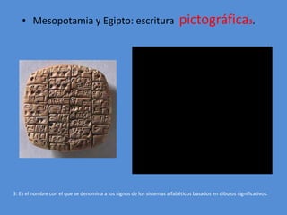 • Mesopotamia y Egipto: escritura pictográfica3. 
3: Es el nombre con el que se denomina a los signos de los sistemas alfabéticos basados en dibujos significativos. 
 