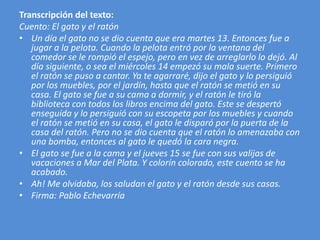 Transcripción del texto: 
Cuento: El gato y el ratón 
• Un día el gato no se dio cuenta que era martes 13. Entonces fue a 
jugar a la pelota. Cuando la pelota entró por la ventana del 
comedor se le rompió el espejo, pero en vez de arreglarlo lo dejó. Al 
día siguiente, o sea el miércoles 14 empezó su mala suerte. Primero 
el ratón se puso a cantar. Ya te agarraré, dijo el gato y lo persiguió 
por los muebles, por el jardín, hasta que el ratón se metió en su 
casa. El gato se fue a su cama a dormir, y el ratón le tiró la 
biblioteca con todos los libros encima del gato. Este se despertó 
enseguida y lo persiguió con su escopeta por los muebles y cuando 
el ratón se metió en su casa, el gato le disparó por la puerta de la 
casa del ratón. Pero no se dio cuenta que el ratón lo amenazaba con 
una bomba, entonces al gato le quedó la cara negra. 
• El gato se fue a la cama y el jueves 15 se fue con sus valijas de 
vacaciones a Mar del Plata. Y colorín colorado, este cuento se ha 
acabado. 
• Ah! Me olvidaba, los saludan el gato y el ratón desde sus casas. 
• Firma: Pablo Echevarría 
 