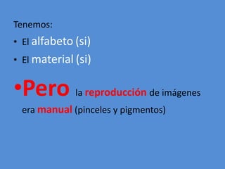 Tenemos: 
• El alfabeto (si) 
• El material (si) 
•Pero la reproducción de imágenes 
era manual (pinceles y pigmentos) 
 