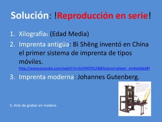 Solución: !Reproducción en serie! 
1. Xilografía5 (Edad Media) 
2. Imprenta antigüa: Bì Shēng inventó en China 
el primer sistema de imprenta de tipos 
móviles. 
http://www.youtube.com/watch?v=SzHXXF0YLS8&feature=player_embedded#! 
3. Imprenta moderna: Johannes Gutenberg. 
5: Arte de grabar en madera. 
 