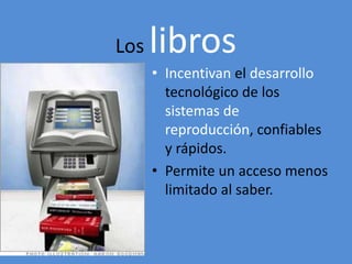 Los libros 
• Incentivan el desarrollo 
tecnológico de los 
sistemas de 
reproducción, confiables 
y rápidos. 
• Permite un acceso menos 
limitado al saber. 
 