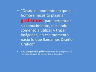 • “Desde el momento en que el 
hombre necesitó plasmar 
grafismos1 para perpetuar 
su conocimiento, o cuando 
comenzó a utilizar y trazar 
imágenes, en ese momento 
nació lo que llamamos Diseño 
Gráfico”. 
• 1: La composición gráfica que trata de interpretar un 
mensaje a través de elementos ordenados. 
 