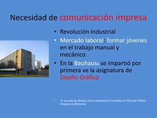Necesidad de comunicación impresa 
• Revolución Industrial 
• Mercado laboral: formar jóvenes 
en el trabajo manual y 
mecánico. 
• En la Bauhaus6 se impartió por 
primera ve la asignatura de 
Diseño Gráfico 
• 6: escuela de diseño, arte y arquitectura fundada en 1919 por Walter 
Gropius en Alemania 
 