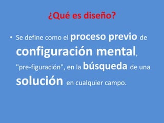 ¿Qué es diseño? 
• Se define como el proceso previo de 
configuración mental, 
"pre-figuración", en la búsqueda de una 
solución en cualquier campo. 
 