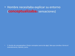 • Hombre necesitaba explicar su entorno 
(conceptualizaba2 sensaciones) 
• 2: Acción de conceptualizar. (Forjar conceptos acerca de algo). Idea que concibe o forma el 
entendimiento; Opinión, juicio. 
 