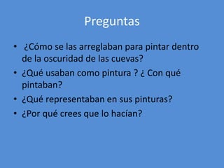 Preguntas 
• ¿Cómo se las arreglaban para pintar dentro 
de la oscuridad de las cuevas? 
• ¿Qué usaban como pintura ? ¿ Con qué 
pintaban? 
• ¿Qué representaban en sus pinturas? 
• ¿Por qué crees que lo hacían? 
 