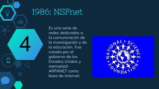 1986: NSFnet
Es una serie de
redes dedicadas a
la comunicación de
la investigación y de
la educación. Fue
creada por el
gobierno de los
Estados Unidos y
reemplazó
ARPANET como
base de Internet.
4
 