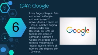 1998: Google
Larry Page y Sergei Brin
comenzaron Google
como un proyecto
universitario en enero de
1996. El nombre original
del buscador era
BackRub, en 1997 los
fundadores deciden
cambiar el nombre a
Google inspirados por el
término matemático
"gúgol" que se refiere al
número uno seguido por
100 ceros.
6
 