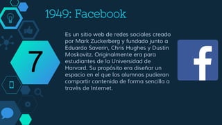 2004: Facebook
Es un sitio web de redes sociales creado
por Mark Zuckerberg y fundado junto a
Eduardo Saverin, Chris Hughes y Dustin
Moskovitz. Originalmente era para
estudiantes de la Universidad de
Harvard. Su propósito era diseñar un
espacio en el que los alumnos pudieran
compartir contenido de forma sencilla a
través de Internet.
7
 