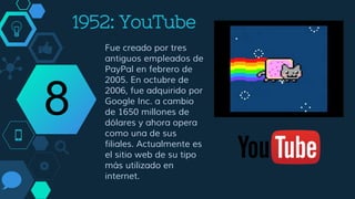 2005: YouTube
Fue creado por tres
antiguos empleados de
PayPal en febrero de
2005. En octubre de
2006, fue adquirido por
Google Inc. a cambio
de 1650 millones de
dólares y ahora opera
como una de sus
filiales. Actualmente es
el sitio web de su tipo
más utilizado en
internet.
8
 