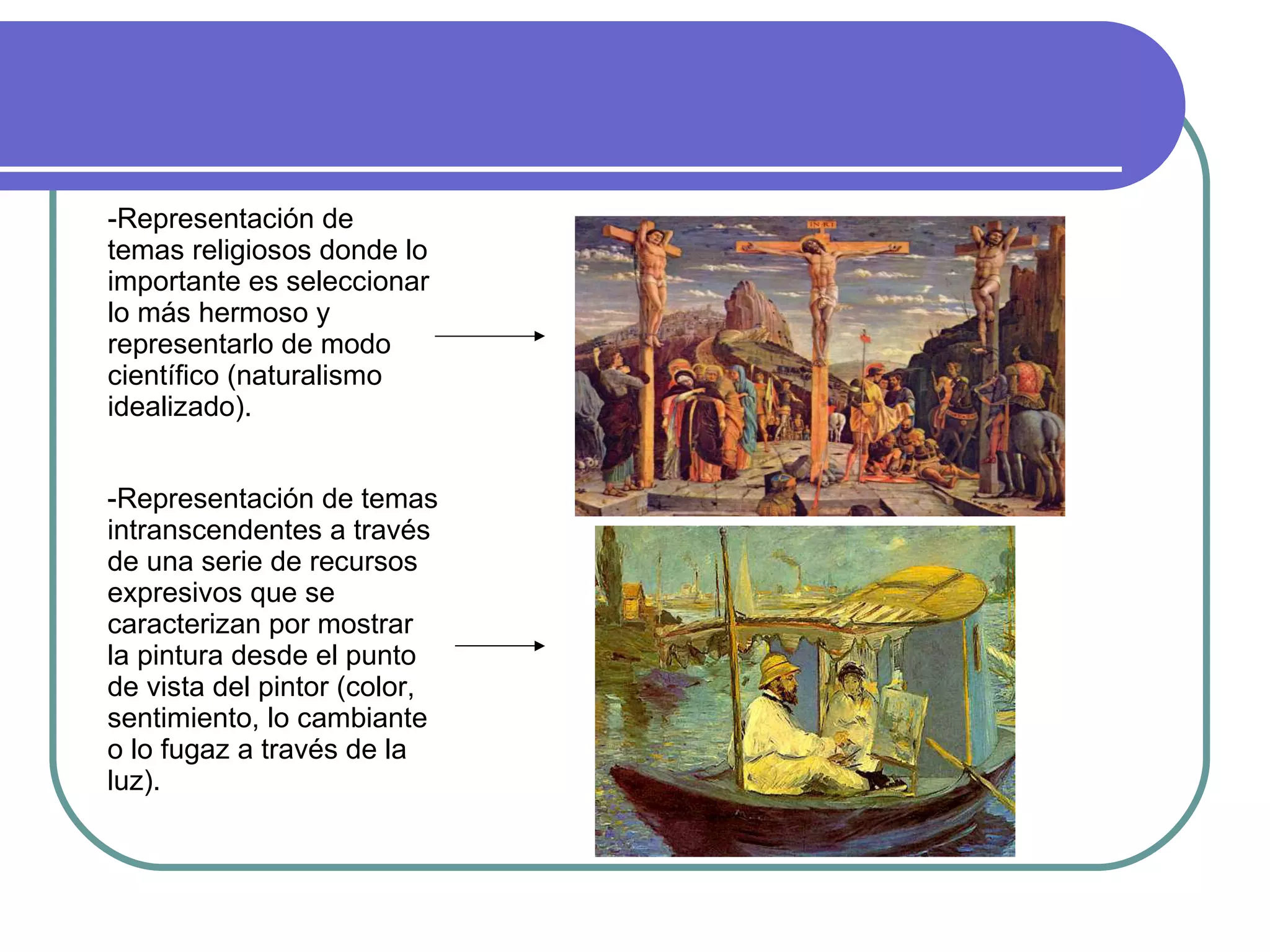 -Representación de temas religiosos donde lo importante es seleccionar lo más hermoso y representarlo de modo científico (naturalismo idealizado). -Representación de temas intranscendentes a través de una serie de recursos expresivos que se caracterizan por mostrar la pintura desde el punto de vista del pintor (color, sentimiento, lo cambiante o lo fugaz a través de la luz). 