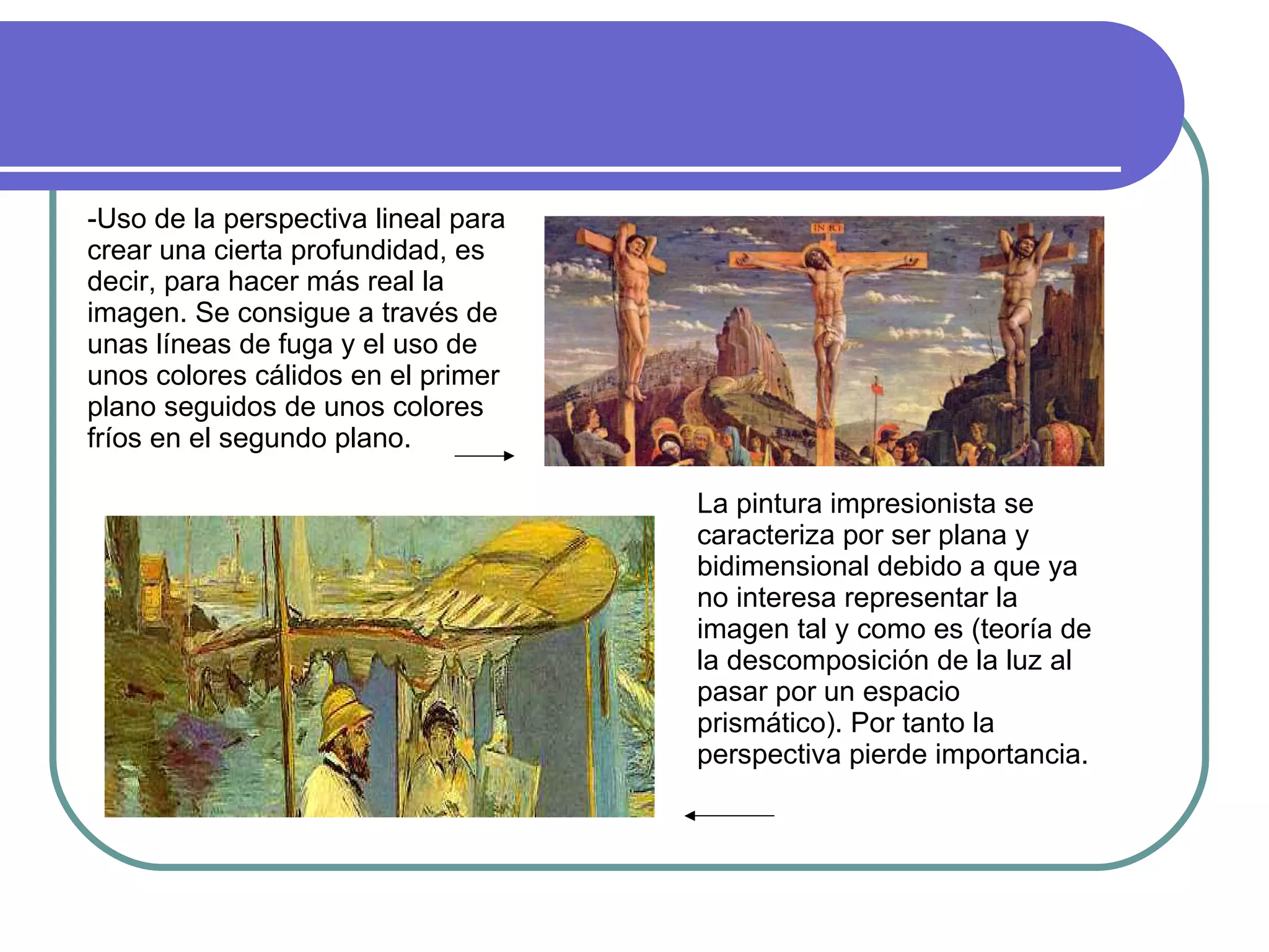 -Uso de la perspectiva lineal para crear una cierta profundidad, es decir, para hacer más real la imagen. Se consigue a través de unas líneas de fuga y el uso de unos colores cálidos en el primer plano seguidos de unos colores fríos en el segundo plano. La pintura impresionista se caracteriza por ser plana y bidimensional debido a que ya no interesa representar la imagen tal y como es (teoría de la descomposición de la luz al pasar por un espacio prismático). Por tanto la perspectiva pierde importancia. 