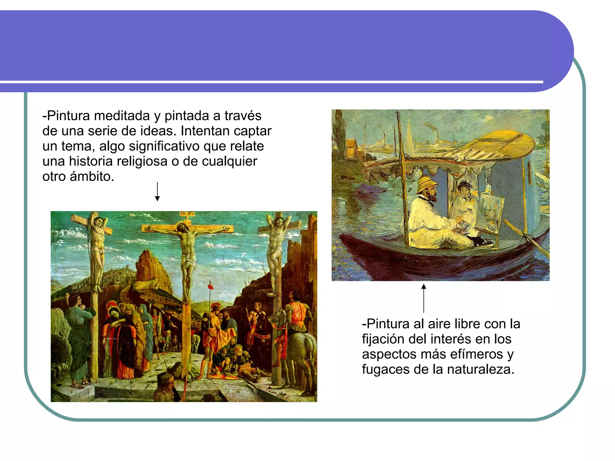 -Pintura meditada y pintada a través de una serie de ideas. Intentan captar un tema, algo significativo que relate una historia religiosa o de cualquier otro ámbito.  -Pintura al aire libre con la fijación del interés en los aspectos más efímeros y fugaces de la naturaleza. 