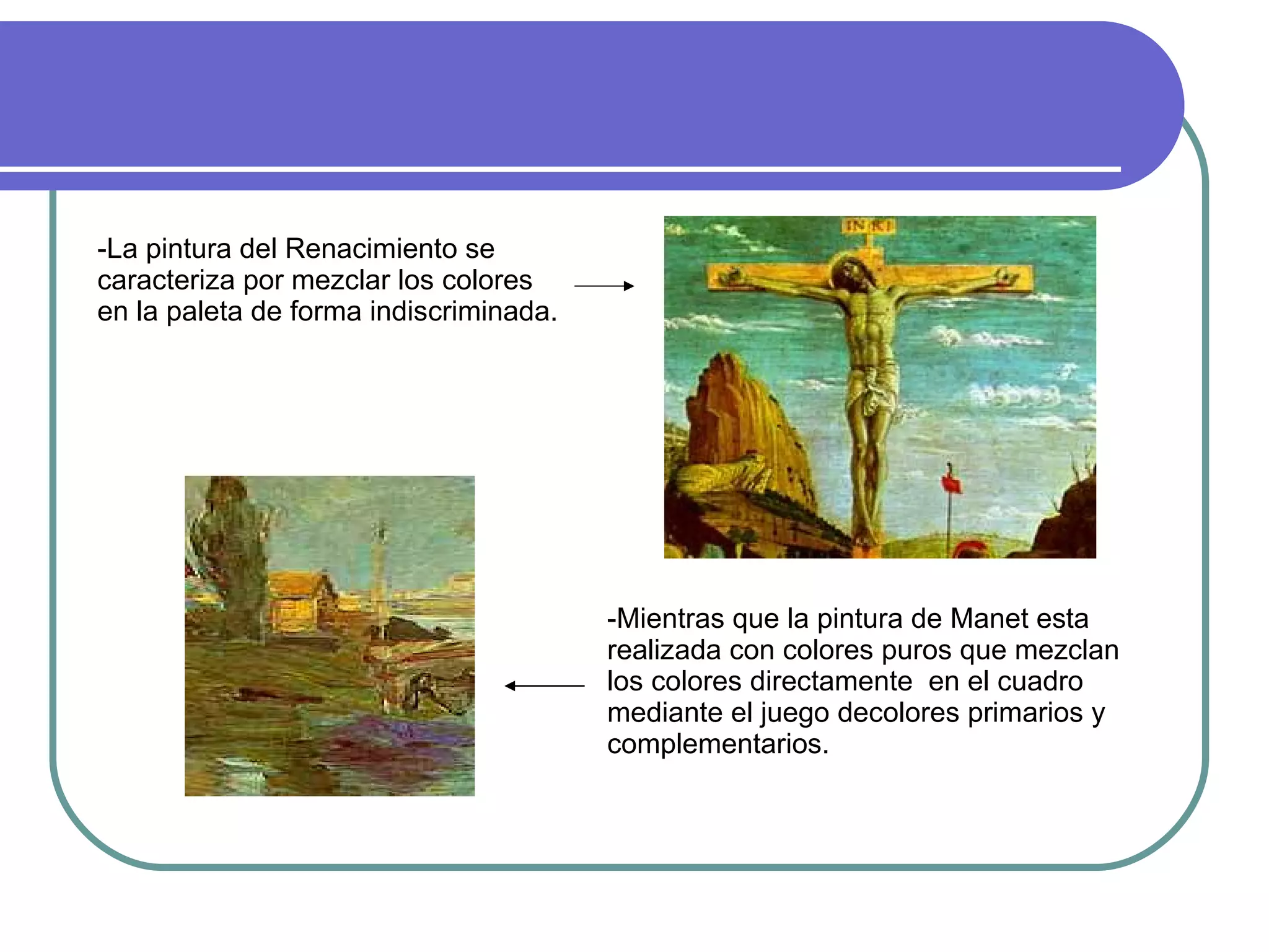 -La pintura del Renacimiento se caracteriza por mezclar los colores en la paleta de forma indiscriminada. -Mientras que la pintura de Manet esta realizada con colores puros que mezclan los colores directamente  en el cuadro mediante el juego decolores primarios y complementarios. 