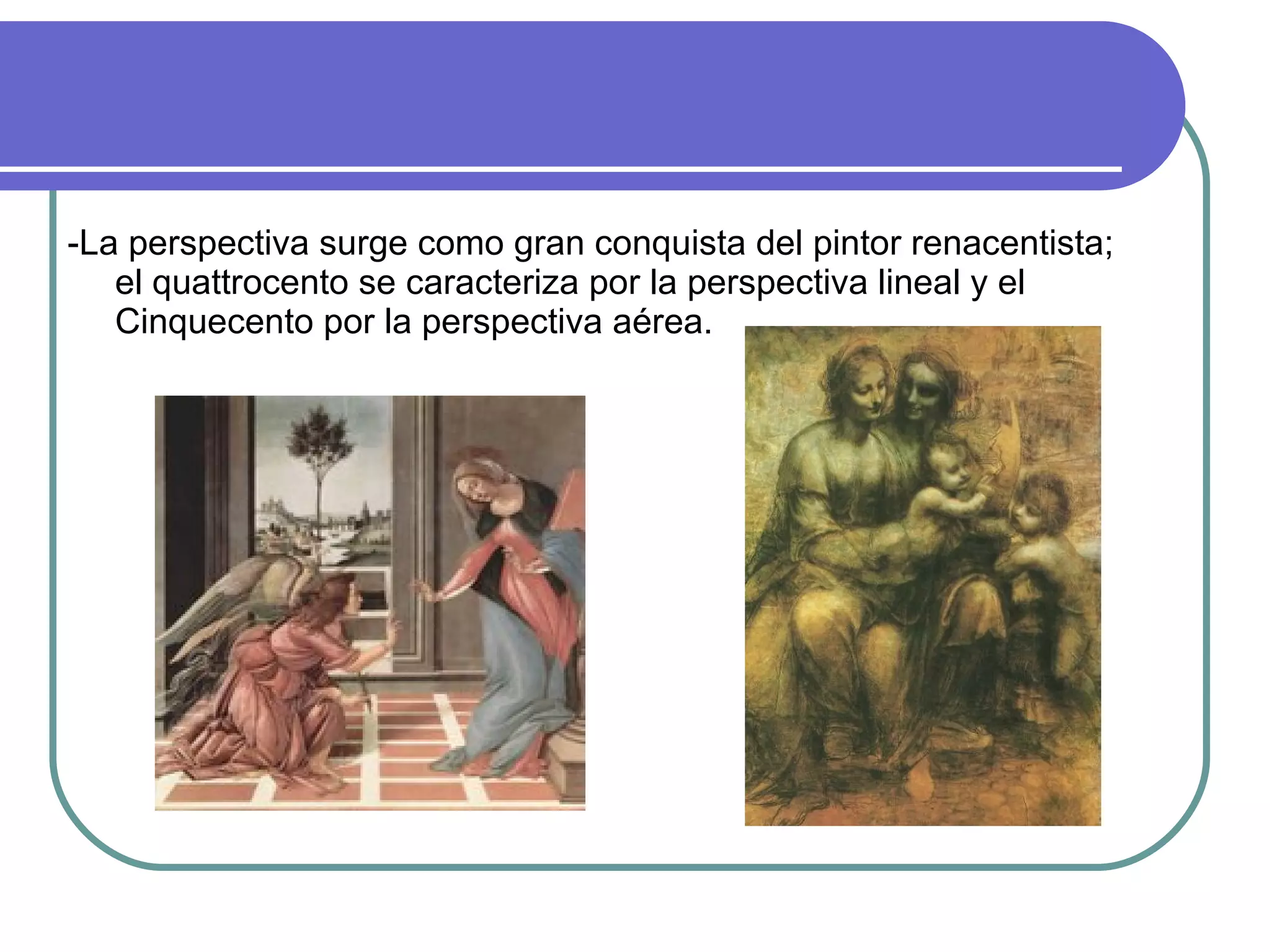 -La perspectiva surge como gran conquista del pintor renacentista; el quattrocento se caracteriza por la perspectiva lineal y el Cinquecento por la perspectiva aérea. 