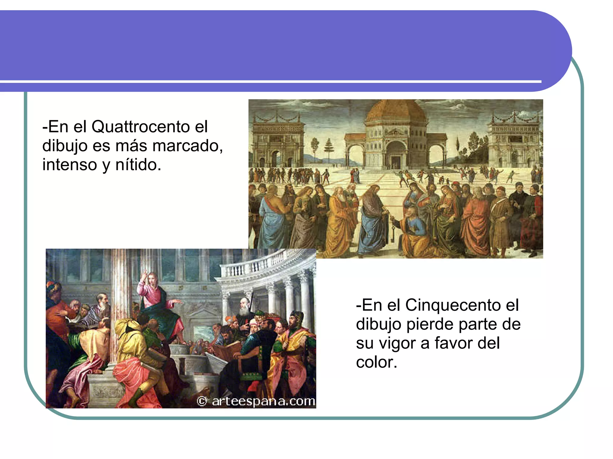 -En el Quattrocento el dibujo es más marcado, intenso y nítido. -En el Cinquecento el dibujo pierde parte de su vigor a favor del color. 