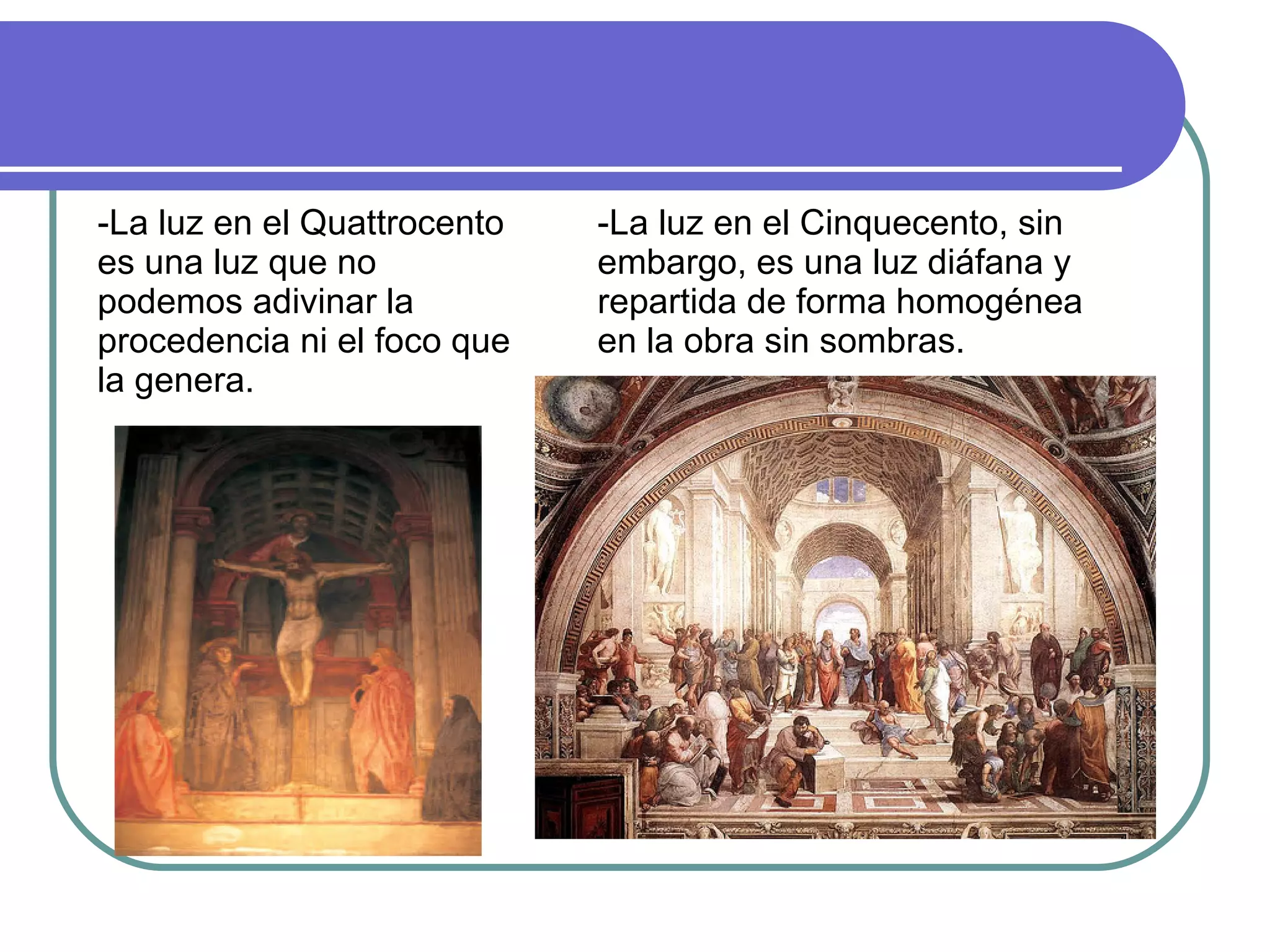 -La luz en el Quattrocento es una luz que no podemos adivinar la procedencia ni el foco que la genera. -La luz en el Cinquecento, sin embargo, es una luz diáfana y repartida de forma homogénea en la obra sin sombras. 