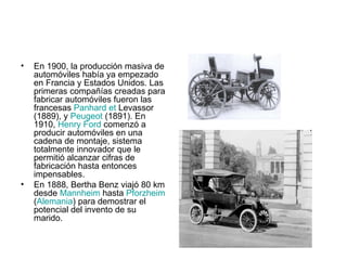 En 1900, la producción masiva de automóviles había ya empezado en Francia y Estados Unidos. Las primeras compañías creadas para fabricar automóviles fueron las francesas  Panhard  et  Levassor  (1889), y  Peugeot  (1891). En 1910,  Henry Ford  comenzó a producir automóviles en una cadena de montaje, sistema totalmente innovador que le permitió alcanzar cifras de fabricación hasta entonces impensables. En 1888, Bertha Benz viajó 80 km desde  Mannheim  hasta  Pforzheim  ( Alemania ) para demostrar el potencial del invento de su marido. 
