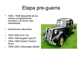 Etapa pre-guerra 1929 - 1948 Desarrollo de los coches completamente cerrados y de forma más redondeada. Automóviles relevantes: 1932-1948 Ford V-8  1934–1940 Bugatti Type 57  1934–1956 Citroën Traction Avant  1938–2003 Volkswagen Beetle  