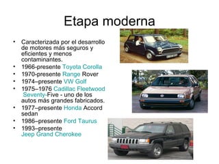 Etapa moderna Caracterizada por el desarrollo de motores más seguros y eficientes y menos contaminantes. 1966-presente  Toyota Corolla   1970-presente  Range   Rover   1974–presente  VW Golf   1975–1976  Cadillac  Fleetwood   Seventy - Five  - uno de los autos más grandes fabricados.  1977–presente  Honda  Accord  sedan  1986–presente  Ford Taurus   1993–presente  Jeep Grand Cherokee   