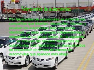 Fabricantes de automóviles   Por fabricantes de automóviles se entiende las compañías que diseñan, desarrollan, fabrican y prueban los automóviles bajo una propia identidad, ya sean empresas independientes o integradas en un grupo mayor. En la siguiente  lista  se incluyen los actuales fabricantes de automóviles. Los fabricantes ya desaparecidos se encuentran en la lista de marcas de automóviles que aparece más abajo   
