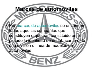 Marcas de automóviles Por  marcas de automóviles  se entienden todas aquellas compañías que constituyen o que han constituido en el pasado la identidad de un fabricante o de una división o línea de modelos de automóviles 