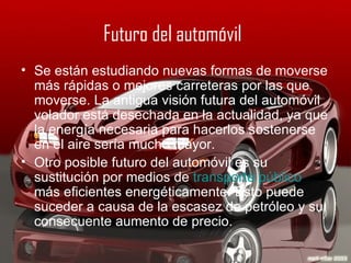 Futuro del automóvil   Se están estudiando nuevas formas de moverse más rápidas o mejores carreteras por las que moverse. La antigua visión futura del automóvil volador está desechada en la actualidad, ya que la energía necesaria para hacerlos sostenerse en el aire sería mucho mayor. Otro posible futuro del automóvil es su sustitución por medios de  transporte público  más eficientes energéticamente. Esto puede suceder a causa de la escasez de petróleo y su consecuente aumento de precio. 