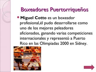 Boxeadores PuertorriqueñosBoxeadores Puertorriqueños
Miguel Cotto es un boxeador
profesional,él pudo desarrollarse como
uno de los mejores peleadores
aficionados, ganando varias competiciones
internacionales y representó a Puerto
Rico en las Olimpiadas 2000 en Sídney.
 
