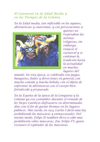El Carnaval en la Edad Media y
en los Tiempos de la Colonia
En la Edad media, tan inflexible en los ayunos,
abstinencias y cuaresmas, y con persecuciones a
quienes no
respetaban las
normas
religiosas, sin
embargo,
renació el
carnaval y se
continuó la
tradición hasta
la actualidad
en muchos
lugares del
mundo. En esta época, se celebraba con juegos,
banquetes, bailes y diversiones en general, con
mucha comida y mucha bebida, con el objeto de
enfrentar la abstinencia con el cuerpo bien
fortalecido y preparado.
En la España de la época de la Conquista y la
Colonia ya era costumbre durante el reinado de
los Reyes Católicos disfrazarse en determinados
días con el fin de gastar bromas en los lugares
públicos. Más tarde, en 1523, Carlos I dictó una ley
prohibiendo las máscaras y enmascarados. Del
mismo modo, Felipe II también llevó a cabo una
prohibición sobre máscaras. Fue Felipe IV, quien
restauró el esplendor de las máscaras.
 