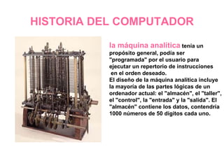 HISTORIA DEL COMPUTADOR la máquina analítica  tenía un propósito general, podía ser "programada" por el usuario para ejecutar un repertorio de instrucciones en el orden deseado. El diseño de la máquina analítica incluye la mayoría de las partes lógicas de un ordenador actual: el "almacén", el "taller", el "control", la "entrada" y la "salida". El "almacén" contiene los datos, contendría 1000 números de 50 dígitos cada uno.   