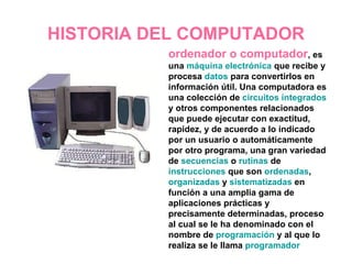 HISTORIA DEL COMPUTADOR ordenador o computador , es una  máquina   electrónica  que recibe y procesa  datos  para convertirlos en información útil. Una computadora es una colección de  circuitos integrados  y otros componentes relacionados que puede ejecutar con exactitud, rapidez, y de acuerdo a lo indicado por un usuario o automáticamente por otro programa, una gran variedad de  secuencias  o  rutinas  de  instrucciones  que son  ordenadas ,  organizadas  y  sistematizadas  en función a una amplia gama de aplicaciones prácticas y precisamente determinadas, proceso al cual se le ha denominado con el nombre de  programación  y al que lo realiza se le llama  programador   