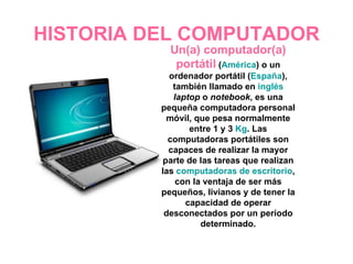 HISTORIA DEL COMPUTADOR Un(a) computador(a) portátil  ( América ) o un ordenador portátil ( España ), también llamado en  inglés   laptop  o  notebook , es una pequeña computadora personal móvil, que pesa normalmente entre 1 y 3  Kg . Las computadoras portátiles son capaces de realizar la mayor parte de las tareas que realizan las  computadoras de escritorio , con la ventaja de ser más pequeños, livianos y de tener la capacidad de operar desconectados por un período determinado. 