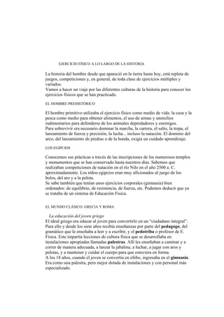 EJERCICIO FÍSICO A LO LARGO DE LA HISTORIA
La historia del hombre desde que apareció en la tierra hasta hoy, está repleta de
juegos, competiciones y, en general, de toda clase de ejercicios múltiples y
variados.
Vamos a hacer un viaje por las diferentes culturas de la historia para conocer los
ejercicios físicos que se han practicado.
EL HOMBRE PREHISTÓRICO
El hombre primitivo utilizaba el ejercicio físico como medio de vida: la caza y la
pesca como medio para obtener alimentos, el uso de armas y utensilios
rudimentarios para defenderse de los animales depredadores y enemigos.
Para sobrevivir era necesario dominar la marcha, la carrera, el salto, la trepa, el
lanzamiento de fuerza y precisión, la lucha... incluso la natación. El dominio del
arco, del lanzamiento de piedras o de la honda, exigía un cuidado aprendizaje.
LOS EGIPCIOS
Conocemos sus prácticas a través de las inscripciones de los numerosos templos
y monumentos que se han conservado hasta nuestros días. Sabemos que
realizaban competiciones de natación en el río Nilo en el año 2500 a. C.
aproximadamente. Los niños egipcios eran muy aficionados al juego de los
bolos, del aro y a la pelota.
Se sabe también que tenían unos ejercicios corporales (gimnasia) bien
ordenados: de equilibrio, de resistencia, de fuerza, etc. Podemos deducir que ya
se trataba de un sistema de Educación Física.
EL MUNDO CLÁSICO: GRECIA Y ROMA
La educación del joven griego
El ideal griego era educar al joven para convertirlo en un “ciudadano integral”.
Para ello y desde los siete años recibía enseñanzas por parte del pedagogo, del
gramático que le enseñaba a leer y a escribir, y el pedotriba o profesor de E.
Física. Este impartía lecciones de cultura física que se desarrollaba en
instalaciones apropiadas llamadas palestras. Allí les enseñaban a caminar y a
correr de manera adecuada, a lanzar la jabalina, a luchar, a jugar con aros y
pelotas, y a mantener y cuidar el cuerpo para que estuviera en forma.
A los 18 años, cuando el joven se convertía en efebo, ingresaba en el gimnasio.
Era como una palestra, pero mejor dotada de instalaciones y con personal más
especializado.
 