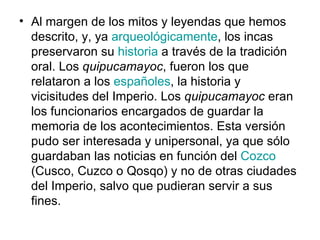 Al margen de los mitos y leyendas que hemos descrito, y, ya  arqueológicamente , los incas preservaron su  historia  a través de la tradición oral. Los  quipucamayoc , fueron los que relataron a los  españoles , la historia y vicisitudes del Imperio. Los  quipucamayoc  eran los funcionarios encargados de guardar la memoria de los acontecimientos. Esta versión pudo ser interesada y unipersonal, ya que sólo guardaban las noticias en función del  Cozco  (Cusco, Cuzco o Qosqo) y no de otras ciudades del Imperio, salvo que pudieran servir a sus fines. 