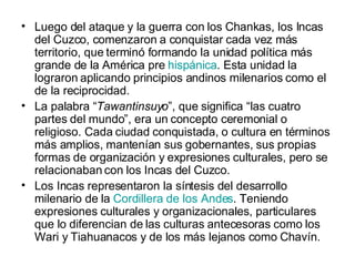 Luego del ataque y la guerra con los Chankas, los Incas del Cuzco, comenzaron a conquistar cada vez más territorio, que terminó formando la unidad política más grande de la América pre  hispánica . Esta unidad la lograron aplicando principios andinos milenarios como el de la reciprocidad. La palabra “ Tawantinsuyo ”, que significa “las cuatro partes del mundo”, era un concepto ceremonial o religioso. Cada ciudad conquistada, o cultura en términos más amplios, mantenían sus gobernantes, sus propias formas de organización y expresiones culturales, pero se relacionaban con los Incas del Cuzco. Los Incas representaron la síntesis del desarrollo milenario de la  Cordillera de los Andes . Teniendo expresiones culturales y organizacionales, particulares que lo diferencian de las culturas antecesoras como los Wari y Tiahuanacos y de los más lejanos como Chavín. 