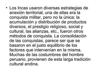 Los Incas usaron diversas estrategias de anexión territorial, una de ellas era la conquista militar, pero no la única; la acumulación y distribución de productos diversos, el prestigio religioso, social y cultural, las alianzas, etc., fueron otros métodos de conquista. La consolidación de las conquistas, parece ser que se basaron en el justo equilibrio de los factores que intervenían en la misma. Muchas de las costumbres del hombre peruano, provienen de esta larga tradición cultural andina. 