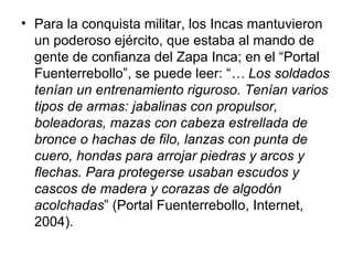 Para la conquista militar, los Incas mantuvieron un poderoso ejército, que estaba al mando de gente de confianza del Zapa Inca; en el “Portal Fuenterrebollo”, se puede leer: “ … Los soldados tenían un entrenamiento riguroso. Tenían varios tipos de armas: jabalinas con propulsor, boleadoras, mazas con cabeza estrellada de bronce o hachas de filo, lanzas con punta de cuero, hondas para arrojar piedras y arcos y flechas. Para protegerse usaban escudos y cascos de madera y corazas de algodón acolchadas ” (Portal Fuenterrebollo, Internet, 2004). 