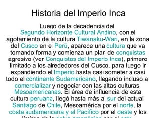 Historia del Imperio Inca  Luego de la decadencia del  Segundo Horizonte Cultural Andino , con el agotamiento de la cultura  Tiwanaku - Wari , en la zona del  Cusco  en el  Perú , aparece una  cultura  que va tomando forma y comienza un plan de  conquistas  agresivo (ver  Conquistas del Imperio Inca ), primero limitado a los alrededores del Cusco, para luego ir expandiendo el  Imperio  hasta casi someter a casi todo el  continente   Sudamericano , llegando incluso a  comercializar  y negociar con las altas culturas  Mesoamericanas . El área de influencia de esta cultura  peruana , llegó hasta más al  sur  del actual  Santiago  de  Chile , Mesoamérica por el  norte , la  costa sudamericana y el Pacífico  por el  oeste  y los límites de la  selva amazónica  por el  este . 