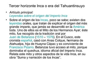 Tercer horizonte Inca o era del Tahuantinsuyo   Artículo principal:  Leyendas sobre el origen del Imperio Inca Sobre el origen de los  Incas , poco se sabe; existen dos  leyendas  orales, que tratan de explicar el origen del más grande imperio, que jamás se desarrolló en la  América  toda. Uno de ellos es el Mito de los Hermanos Ayar; éste mito, fue recogido de la tradición oral por  Juan de Betanzos  ( 1510  –  1576 ). En el Cusco, este cronista  español , casó con Anas Colque, hermana de Atahualpa, hija de Huayna Cápac y ex conviviente de  Francisco Pizarro . Betanzos tuvo acceso al mito, porque dominaba el quechua, idioma oficial del Imperio Inca. Relata este mito y otros aspectos de la vida Inca, en su obra “Suma y narración de los Incas”. 
