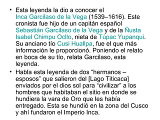 Esta leyenda la dio a conocer el  Inca Garcilaso de la Vega  (1539–1616). Este cronista fue hijo de un capitán español  Sebastián Garcilaso de la Vega  y de la  Ñusta   Isabel Chimpu Ocllo , nieta de  Túpac Yupanqui . Su anciano tío  Cusi Huallpa , fue el que más información le proporcionó. Poniendo el relato en boca de su tío, relata Garcilaso, esta leyenda. Habla esta leyenda de dos “hermanos – esposos” que salieron del [Lago Titicaca] enviados por el dios sol para “civilizar” a los hombres que habitaban el sitio en donde se hundiera la vara de Oro que les había entregado. Esta se hundió en la zona del Cusco y ahí fundaron el Imperio Inca. 