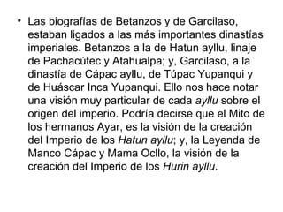 Las biografías de Betanzos y de Garcilaso, estaban ligados a las más importantes dinastías imperiales. Betanzos a la de Hatun ayllu, linaje de Pachacútec y Atahualpa; y, Garcilaso, a la dinastía de Cápac ayllu, de Túpac Yupanqui y de Huáscar Inca Yupanqui. Ello nos hace notar una visión muy particular de cada  ayllu  sobre el origen del imperio. Podría decirse que el Mito de los hermanos Ayar, es la visión de la creación del Imperio de los  Hatun ayllu ; y, la Leyenda de Manco Cápac y Mama Ocllo, la visión de la creación del Imperio de los  Hurin ayllu . 