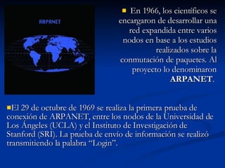 En 1966, los científicos se encargaron de desarrollar una red expandida entre varios nodos en base a los estudios realizados sobre la conmutación de paquetes. Al proyecto lo denominaron  ARPANET .  El 29 de octubre de 1969 se realiza la primera prueba de conexión de ARPANET, entre los nodos de la Universidad de Los Ángeles (UCLA) y el Instituto de Investigación de Stanford (SRI). La prueba de envío de información se realizó transmitiendo la palabra “Login”. 