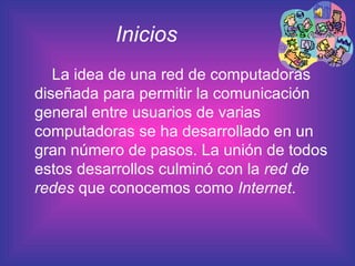 Inicios   La idea de una red de computadoras diseñada para permitir la comunicación general entre usuarios de varias computadoras se ha desarrollado en un gran número de pasos. La unión de todos estos desarrollos culminó con la  red de redes  que conocemos como  Internet .  
